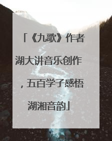 《九歌》作者湖大讲音乐创作，五百学子感悟湖湘音韵