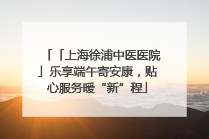 「上海徐浦中医医院」乐享端午寄安康，贴心服务暖“新”程