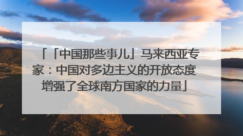 「中国那些事儿」马来西亚专家：中国对多边主义的开放态度增强了全球南方国家的力量