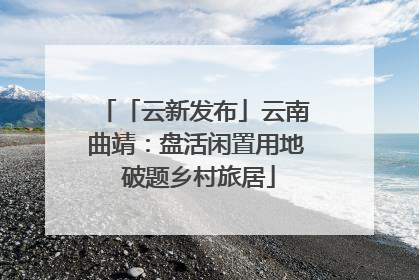 「云新发布」云南曲靖：盘活闲置用地 破题乡村旅居