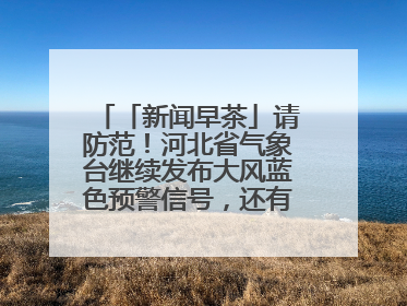 「新闻早茶」请防范！河北省气象台继续发布大风蓝色预警信号，还有这些热点……