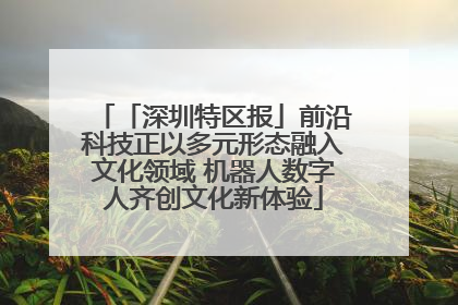 「深圳特区报」前沿科技正以多元形态融入文化领域 机器人数字人齐创文化新体验