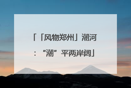 「风物郑州」潮河：“潮”平两岸阔