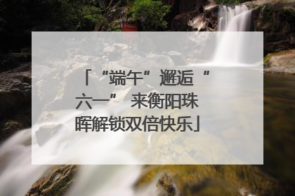 “端午”邂逅“六一” 来衡阳珠晖解锁双倍快乐