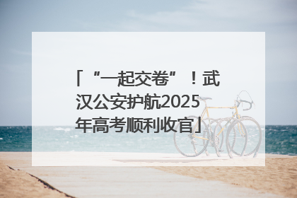 “一起交卷”！武汉公安护航2025年高考顺利收官
