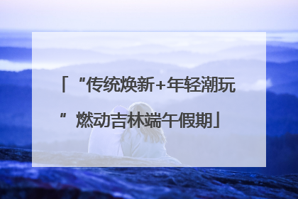 “传统焕新+年轻潮玩”燃动吉林端午假期
