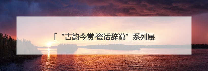 “古韵今赏·瓷话辞说”系列展演活动在北京城市图书馆启幕