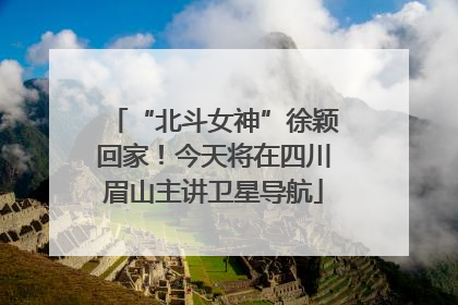 “北斗女神”徐颖回家！今天将在四川眉山主讲卫星导航