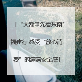 “大潮争先看东南”福建行 感受“放心消费”的满满安全感