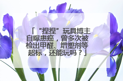 “捏捏”玩具博主自曝患癌，曾多次被检出甲醛、增塑剂等超标，还能玩吗？