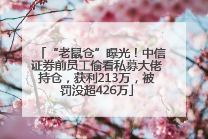 “老鼠仓”曝光！中信证券前员工偷看私募大佬持仓，获利213万，被罚没超426万