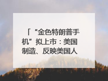 “金色特朗普手机”拟上市：美国制造、反映美国人价值观？质疑者：像天方夜谭