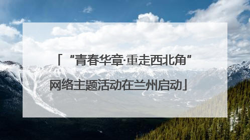 “青春华章·重走西北角”网络主题活动在兰州启动