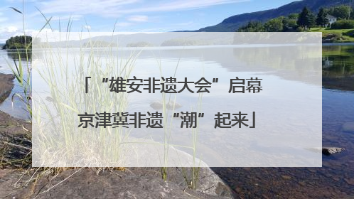 “雄安非遗大会”启幕 京津冀非遗“潮”起来