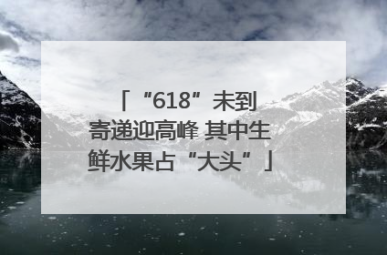 “618”未到 寄递迎高峰 其中生鲜水果占“大头”