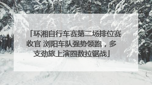 环湘自行车赛第二场排位赛收官 浏阳车队强势领跑，多支劲旅上演圈数拉锯战