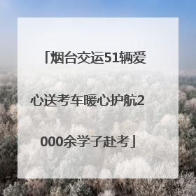 烟台交运51辆爱心送考车暖心护航2000余学子赴考