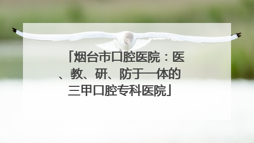 烟台市口腔医院：医、教、研、防于一体的三甲口腔专科医院