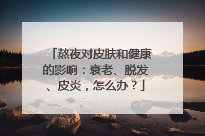 熬夜对皮肤和健康的影响：衰老、脱发、皮炎，怎么办？