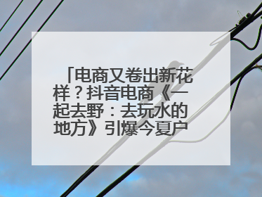 电商又卷出新花样？抖音电商《一起去野：去玩水的地方》引爆今夏户外运动种草热潮