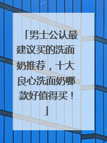 男士公认最建议买的洗面奶推荐，十大良心洗面奶哪款好值得买！