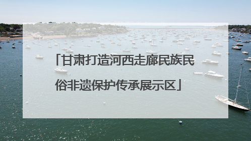 甘肃打造河西走廊民族民俗非遗保护传承展示区
