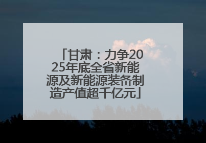 甘肃：力争2025年底全省新能源及新能源装备制造产值超千亿元