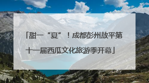 甜一“夏”！成都彭州敖平第十一届西瓜文化旅游季开幕