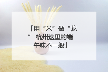 用“米”做“龙” 杭州这里的端午味不一般