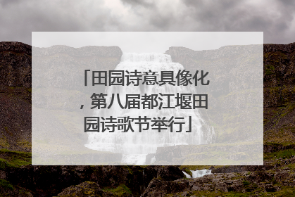 田园诗意具像化，第八届都江堰田园诗歌节举行