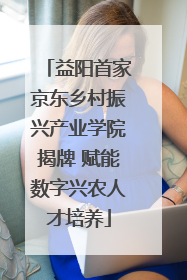 益阳首家京东乡村振兴产业学院揭牌 赋能数字兴农人才培养