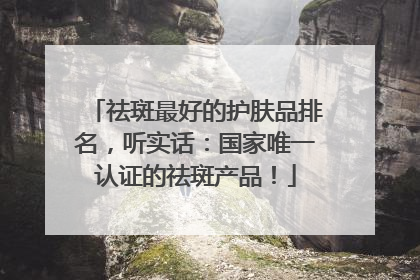 祛斑最好的护肤品排名，听实话：国家唯一认证的祛斑产品！