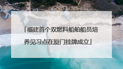 福建首个双燃料船舶船员培养见习点在厦门挂牌成立