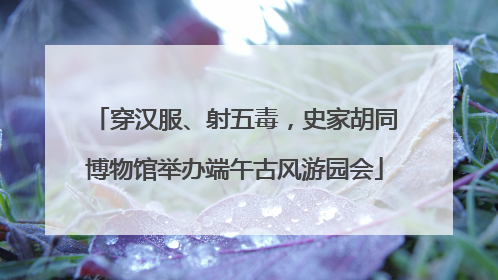 穿汉服、射五毒，史家胡同博物馆举办端午古风游园会