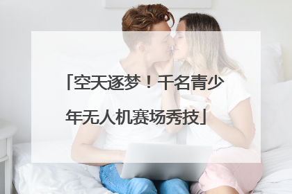 空天逐梦！千名青少年无人机赛场秀技
