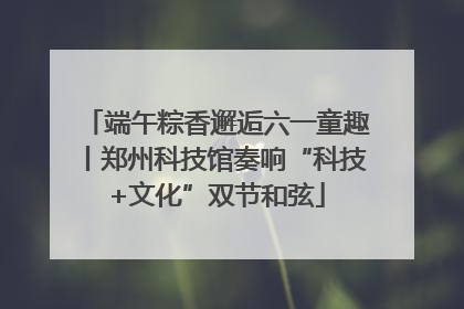 端午粽香邂逅六一童趣丨郑州科技馆奏响“科技+文化”双节和弦