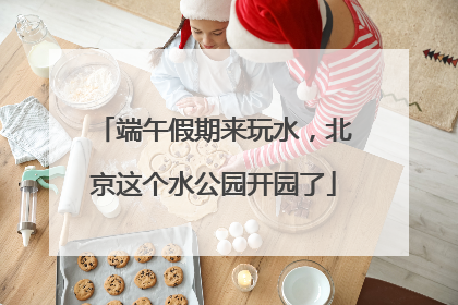 端午假期来玩水，北京这个水公园开园了