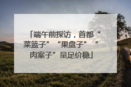 端午前探访，首都“菜篮子”“果盘子”“肉案子”量足价稳