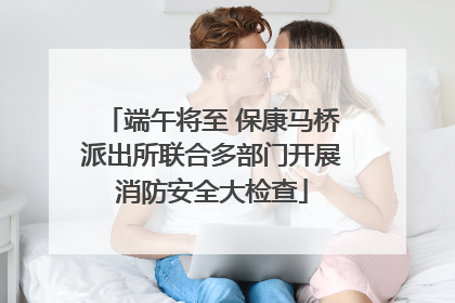端午将至 保康马桥派出所联合多部门开展消防安全大检查