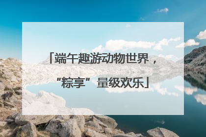 端午趣游动物世界，“粽享”量级欢乐