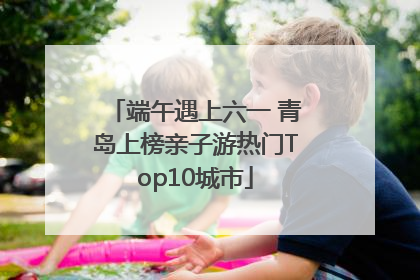 端午遇上六一 青岛上榜亲子游热门Top10城市