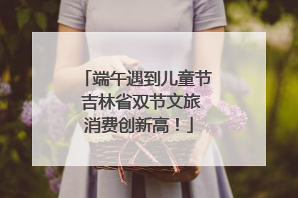 端午遇到儿童节 吉林省双节文旅消费创新高！