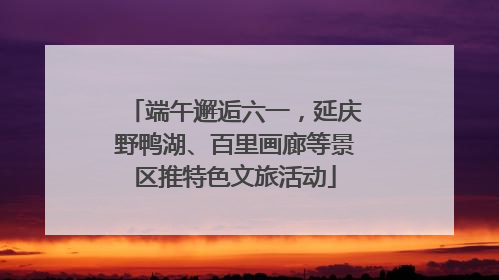 端午邂逅六一，延庆野鸭湖、百里画廊等景区推特色文旅活动