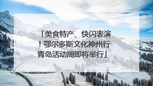 美食特产、快闪表演！鄂尔多斯文化神州行青岛活动周即将举行
