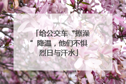 给公交车“擦澡”降温，他们不惧烈日与汗水