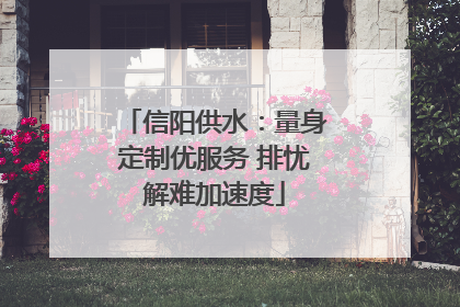 信阳供水：量身定制优服务 排忧解难加速度