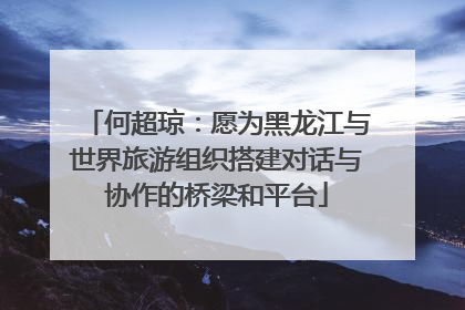 何超琼：愿为黑龙江与世界旅游组织搭建对话与协作的桥梁和平台