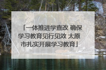 一体推进学查改 确保学习教育见行见效 太原市扎实开展学习教育