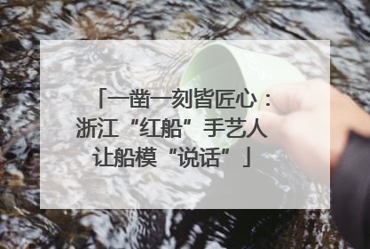 一凿一刻皆匠心：浙江“红船”手艺人让船模“说话”