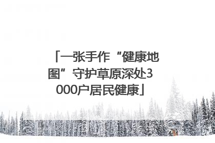 一张手作“健康地图”守护草原深处3000户居民健康